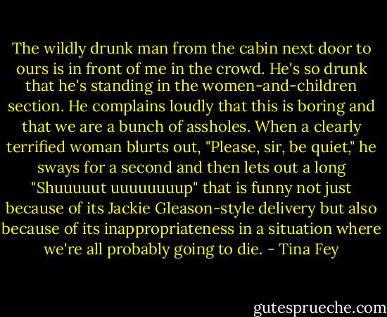 The wildly drunk man from the cabin next door to ours is in front of me in the crowd. He's so drunk that he's standing in the women-and-children section. He complains loudly that this is boring and that we are a bunch of assholes. When a clearly terrified woman blurts out, "Please, sir, be quiet," he sways for a second and then lets out a long "Shuuuuut uuuuuuuup" that is funny not just because of its Jackie Gleason-style delivery but also because of its inappropriateness in a situation where we're all probably going to die. - Tina Fey