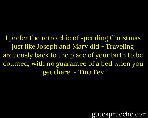 I prefer the retro chic of spending Christmas just like Joseph and Mary did - Traveling arduously back to the place of your birth to be counted, with no guarantee of a bed when you get there. - Tina Fey