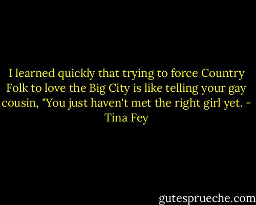 I learned quickly that trying to force Country Folk to love the Big City is like telling your gay cousin, "You just haven't met the right girl yet. - Tina Fey