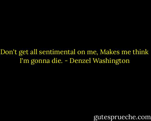 Don't get all sentimental on me, Makes me think I'm gonna die. - Denzel Washington