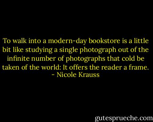 To walk into a modern-day bookstore is a little bit like studying a single photograph out of the infinite number of photographs that cold be taken of the world: It offers the reader a frame. - Nicole Krauss