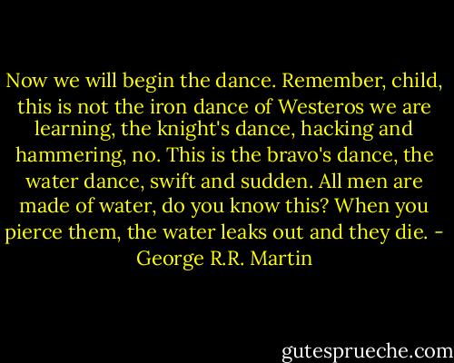 Now we will begin the dance. Remember, child, this is not the iron dance of Westeros we are learning, the knight's dance, hacking and hammering, no. This is the bravo's dance, the water dance, swift and sudden. All men are made of water, do you know this? When you pierce them, the water leaks out and they die. - George R.R. Martin