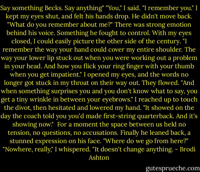Say something Becks. Say anything"<br />"You," I said. "I remember you." I kept my eyes shut, and felt his hands drop. He didn't move back.<br />"What do you remember about me?" There was strong emotion behind his voice. Something he fought to control.<br />With my eyes closed, I could easily picture the other side of the century.<br />"I remember the way your hand could cover my entire shoulder. The way your lower lip stuck out when you were working out a problem in your head. And how you flick your ring finger with your thumb when you get impatient."<br />I opened my eyes, and the words no longer got stuck in my throat on their way out. They flowed. "And when something surprises you and you don't know what to say, you get a tiny wrinkle in between your eyebrows." I reached up to touch the divot, then hesitated and lowered my hand. "It showed on the day the coach told you you'd made first-string quarterback. And it's showing now." <br />For a moment the space between us held no tension, no questions, no accusations.<br />Finally he leaned back, a stunned expression on his face. "Where do we go from here?"<br />"Nowhere, really," I whispered. "It doesn't change anything. - Brodi Ashton