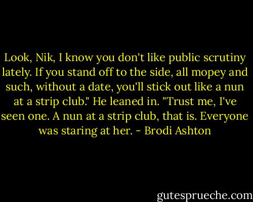 Look, Nik, I know you don't like public scrutiny lately. If you stand off to the side, all mopey and such, without a date, you'll stick out like a nun at a strip club." He leaned in. "Trust me, I've seen one. A nun at a strip club, that is. Everyone was staring at her. - Brodi Ashton