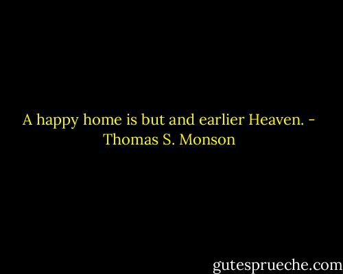 A happy home is but and earlier Heaven. - Thomas S. Monson