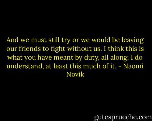 And we must still try or we would be leaving our friends to fight without us. I think this is what you have meant by duty, all along; I do understand, at least this much of it. - Naomi Novik