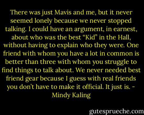 There was just Mavis and me, but it never seemed lonely because we never stopped talking. I could have an argument, in earnest, about who was the best “Kid” in the Hall, without having to explain who they were. One friend with whom you have a lot in common is better than three with whom you struggle to find things to talk about. We never needed best friend gear because I guess with real friends you don’t have to make it official. It just is. - Mindy Kaling