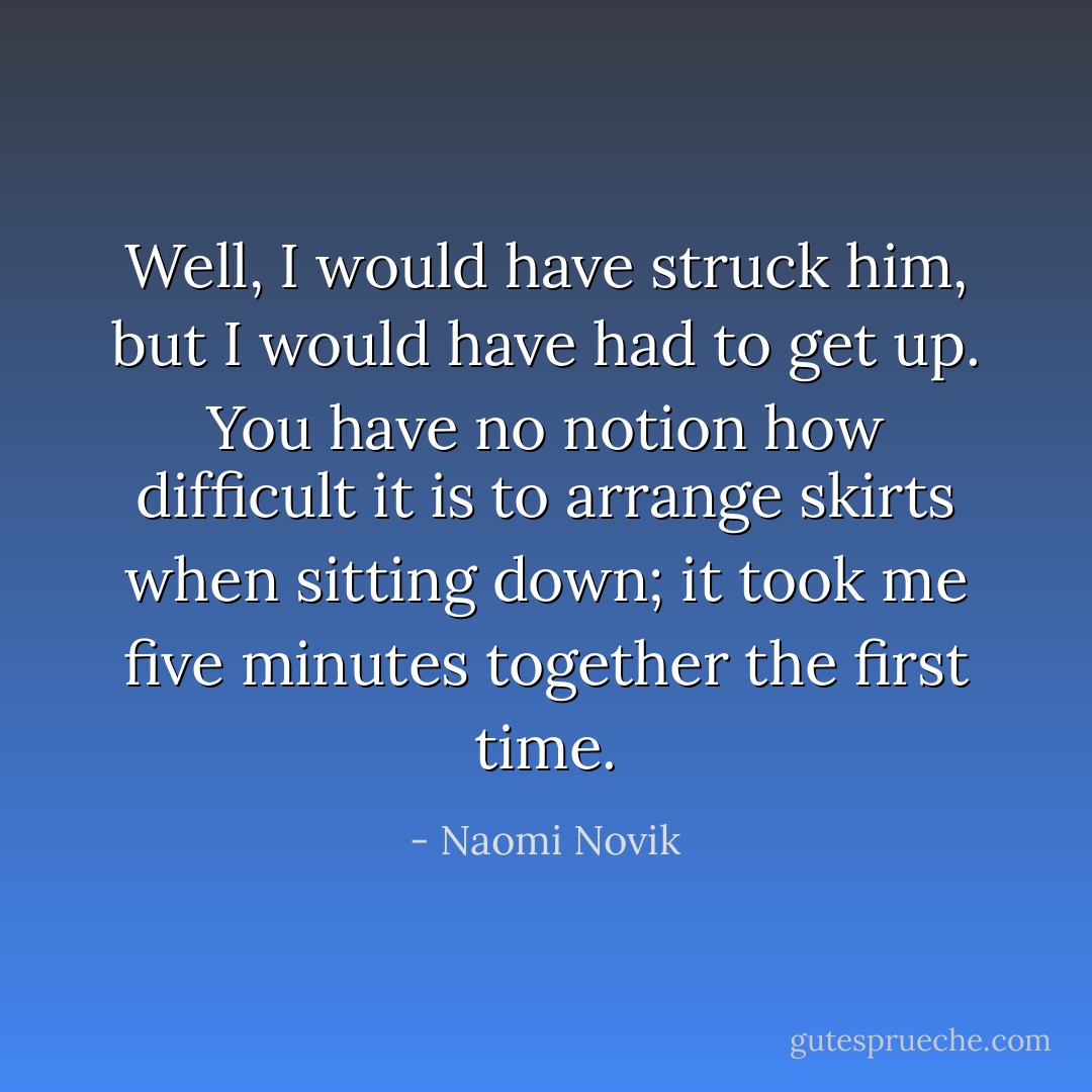 Well, I would have struck him, but I would have had to get up. You have no notion how difficult it is to arrange skirts when sitting down; it took me five minutes together the first time. - Naomi Novik