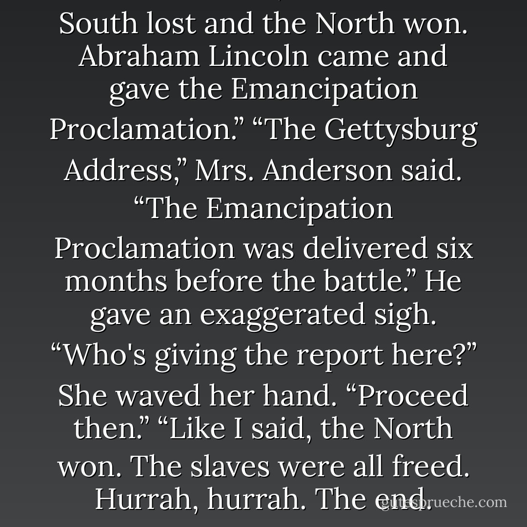 Same difference,” he said. “The South lost and the North won. Abraham Lincoln came and gave the Emancipation Proclamation.”<br />“The Gettysburg Address,” Mrs. Anderson said. “The Emancipation Proclamation was delivered six months before the battle.”<br />He gave an exaggerated sigh. “Who's giving the report here?”<br />She waved her hand. “Proceed then.”<br />“Like I said, the North won. The slaves were all freed. Hurrah, hurrah. The end. - J.M. Darhower