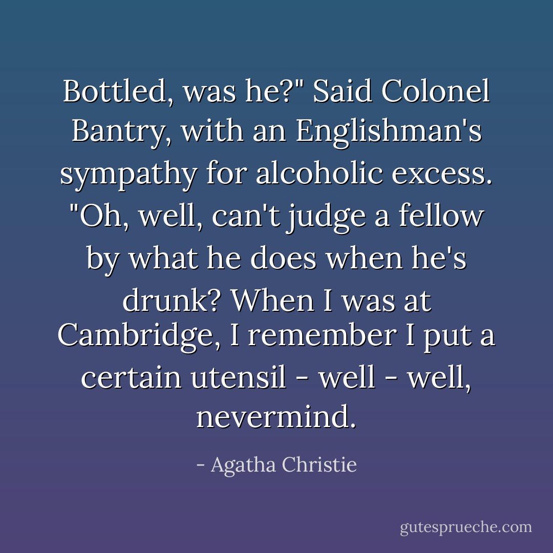 Bottled, was he?" Said Colonel Bantry, with an Englishman's sympathy for alcoholic excess. "Oh, well, can't judge a fellow by what he does when he's drunk? When I was at Cambridge, I remember I put a certain utensil - well - well, nevermind. - Agatha Christie