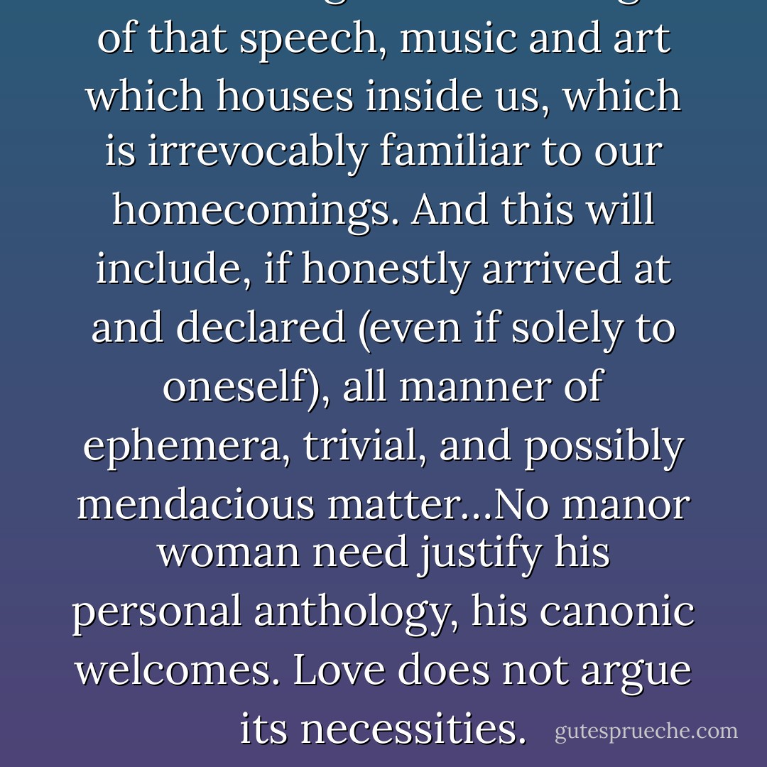A canon is a guarded catalogue of that speech, music and art which houses inside us, which is irrevocably familiar to our homecomings. And this will include, if honestly arrived at and declared (even if solely to oneself), all manner of ephemera, trivial, and possibly mendacious matter…No manor woman need justify his personal anthology, his canonic welcomes. Love does not argue its necessities. - George Steiner