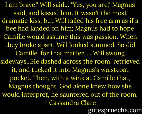 I am brave," Will said...<br />"Yes, you are," Magnus said, and kissed him. It wasn't the most dramatic kiss, but Will failed his free arm as if a bee had landed on him; Magnus had to hope Camille would assume this was passion. When they broke apart, Will looked stunned. So did Camille, for that matter.<br />...<br />Will swung sideways...He dashed across the room, retrieved it, and tucked it into Magnus's waistcoat pocket. Then, with a wink at Camille that, Magnus thought, God alone knew how she would interpret, he sauntered out of the room. - Cassandra Clare