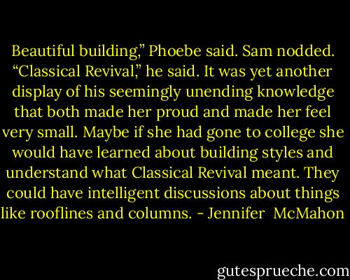 Beautiful building,” Phoebe said. Sam nodded. “Classical Revival,” he said. It was yet another display of his seemingly unending knowledge that both made her proud and made her feel very small. Maybe if she had gone to college she would have learned about building styles and understand what Classical Revival meant. They could have intelligent discussions about things like rooflines and columns. - Jennifer  McMahon