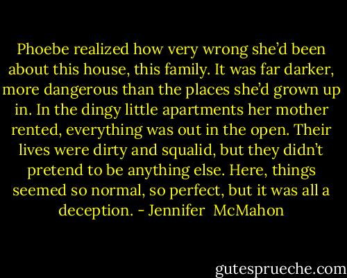 Phoebe realized how very wrong she’d been about this house, this family. It was far darker, more dangerous than the places she’d grown up in. In the dingy little apartments her mother rented, everything was out in the open. Their lives were dirty and squalid, but they didn’t pretend to be anything else. Here, things seemed so normal, so perfect, but it was all a deception. - Jennifer  McMahon