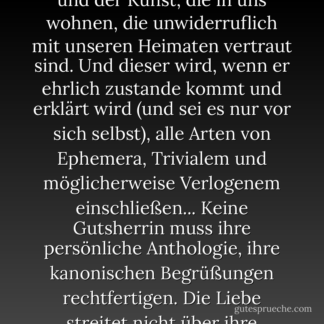 Ein Kanon ist ein gehüteter Katalog der Sprache, der Musik und der Kunst, die in uns wohnen, die unwiderruflich mit unseren Heimaten vertraut sind. Und dieser wird, wenn er ehrlich zustande kommt und erklärt wird (und sei es nur vor sich selbst), alle Arten von Ephemera, Trivialem und möglicherweise Verlogenem einschließen... Keine Gutsherrin muss ihre persönliche Anthologie, ihre kanonischen Begrüßungen rechtfertigen. Die Liebe streitet nicht über ihre Notwendigkeiten. - George Steiner<