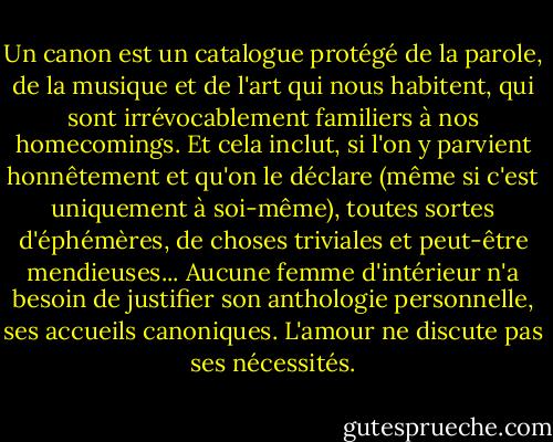 Un canon est un catalogue protégé de la parole, de la musique et de l'art qui nous habitent, qui sont irrévocablement familiers à nos homecomings. Et cela inclut, si l'on y parvient honnêtement et qu'on le déclare (même si c'est uniquement à soi-même), toutes sortes d'éphémères, de choses triviales et peut-être mendieuses... Aucune femme d'intérieur n'a besoin de justifier son anthologie personnelle, ses accueils canoniques. L'amour ne discute pas ses nécessités. - George Steiner