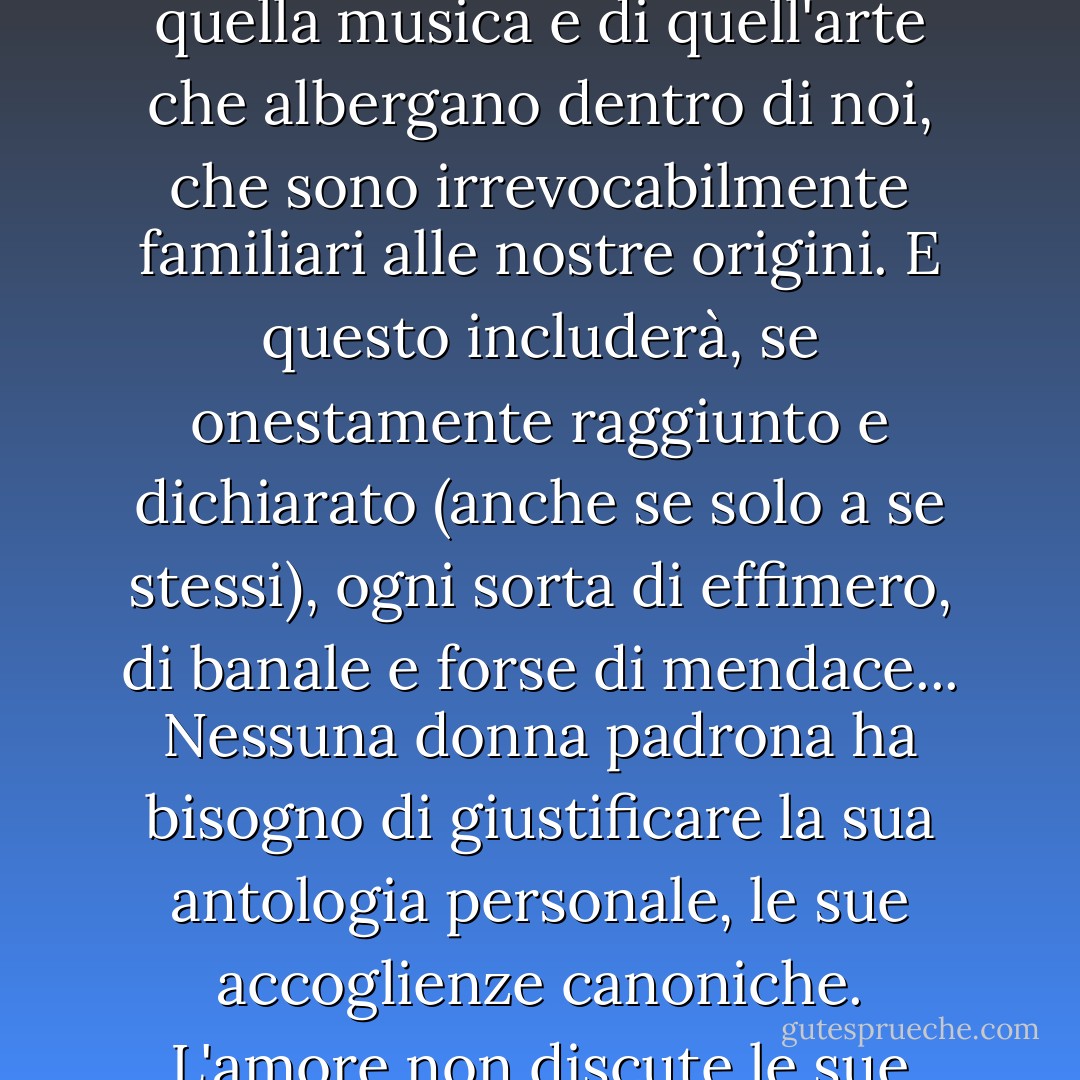 Un canone è un catalogo custodito di quel discorso, di quella musica e di quell'arte che albergano dentro di noi, che sono irrevocabilmente familiari alle nostre origini. E questo includerà, se onestamente raggiunto e dichiarato (anche se solo a se stessi), ogni sorta di effimero, di banale e forse di mendace... Nessuna donna padrona ha bisogno di giustificare la sua antologia personale, le sue accoglienze canoniche. L'amore non discute le sue necessità. - George Steiner