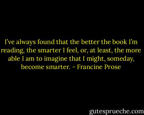I’ve always found that the better the book I’m reading, the smarter I feel, or, at least, the more able I am to imagine that I might, someday, become smarter. - Francine Prose