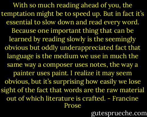 With so much reading ahead of you, the temptation might be to speed up. But in fact it’s essential to slow down and read every word. Because one important thing that can be learned by reading slowly is the seemingly obvious but oddly underappreciated fact that language is the medium we use in much the same way a composer uses notes, the way a painter uses paint. I realize it may seem obvious, but it’s surprising how easily we lose sight of the fact that words are the raw material out of which literature is crafted. - Francine Prose