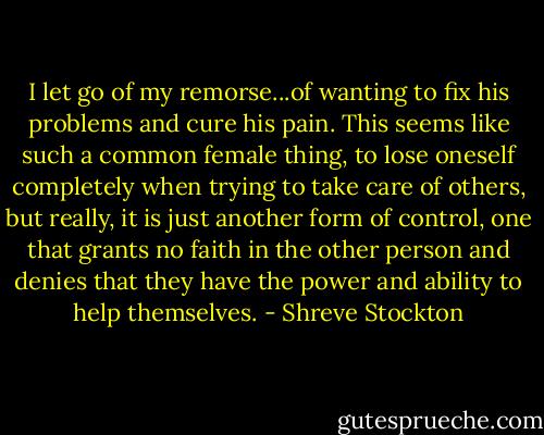 I let go of my remorse...of wanting to fix his problems and cure his pain. This seems like such a common female thing, to lose oneself completely when trying to take care of others, but really, it is just another form of control, one that grants no faith in the other person and denies that they have the power and ability to help themselves. - Shreve Stockton