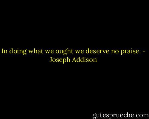 In doing what we ought we deserve no praise. - Joseph Addison