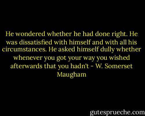 He wondered whether he had done right. He was dissatisfied with himself and with all his circumstances. He asked himself dully whether whenever you got your way you wished afterwards that you hadn't - W. Somerset Maugham