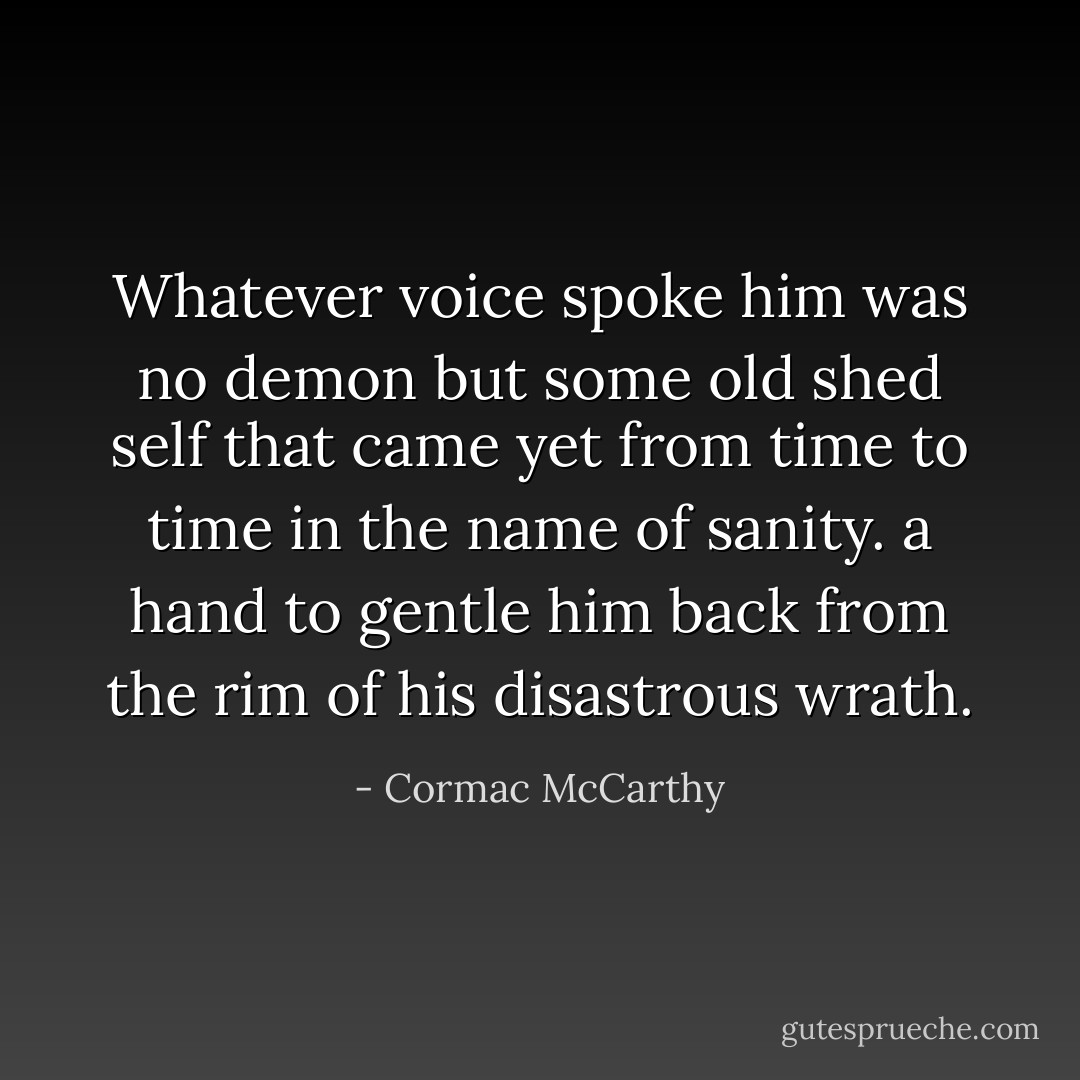Whatever voice spoke him was no demon but some old shed self that came yet from time to time in the name of sanity. a hand to gentle him back from the rim of his disastrous wrath. - Cormac McCarthy