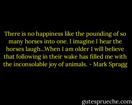 There is no happiness like the pounding of so many horses into one. I imagine I hear the horses laugh...When I am older I will believe that following in their wake has filled me with the inconsolable joy of animals. - Mark Spragg