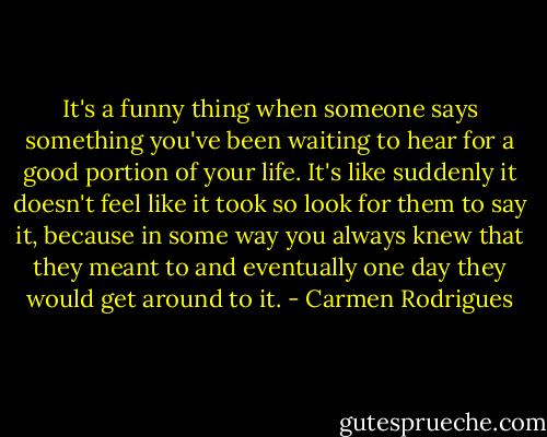 It's a funny thing when someone says something you've been waiting to hear for a good portion of your life. It's like suddenly it doesn't feel like it took so look for them to say it, because in some way you always knew that they meant to and eventually one day they would get around to it. - Carmen Rodrigues