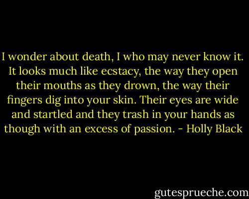 I wonder about death, I who may never know it. It looks much like ecstacy, the way they open their mouths as they drown, the way their fingers dig into your skin. Their eyes are wide and startled and they trash in your hands as though with an excess of passion. - Holly Black