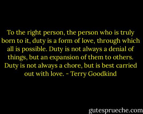 To the right person, the person who is truly born to it, duty is a form of love, through which all is possible. Duty is not always a denial of things, but an expansion of them to others. Duty is not always a chore, but is best carried out with love. - Terry Goodkind