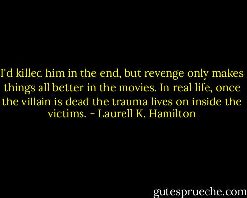 I'd killed him in the end, but revenge only makes things all better in the movies. In real life, once the villain is dead the trauma lives on inside the victims. - Laurell K. Hamilton