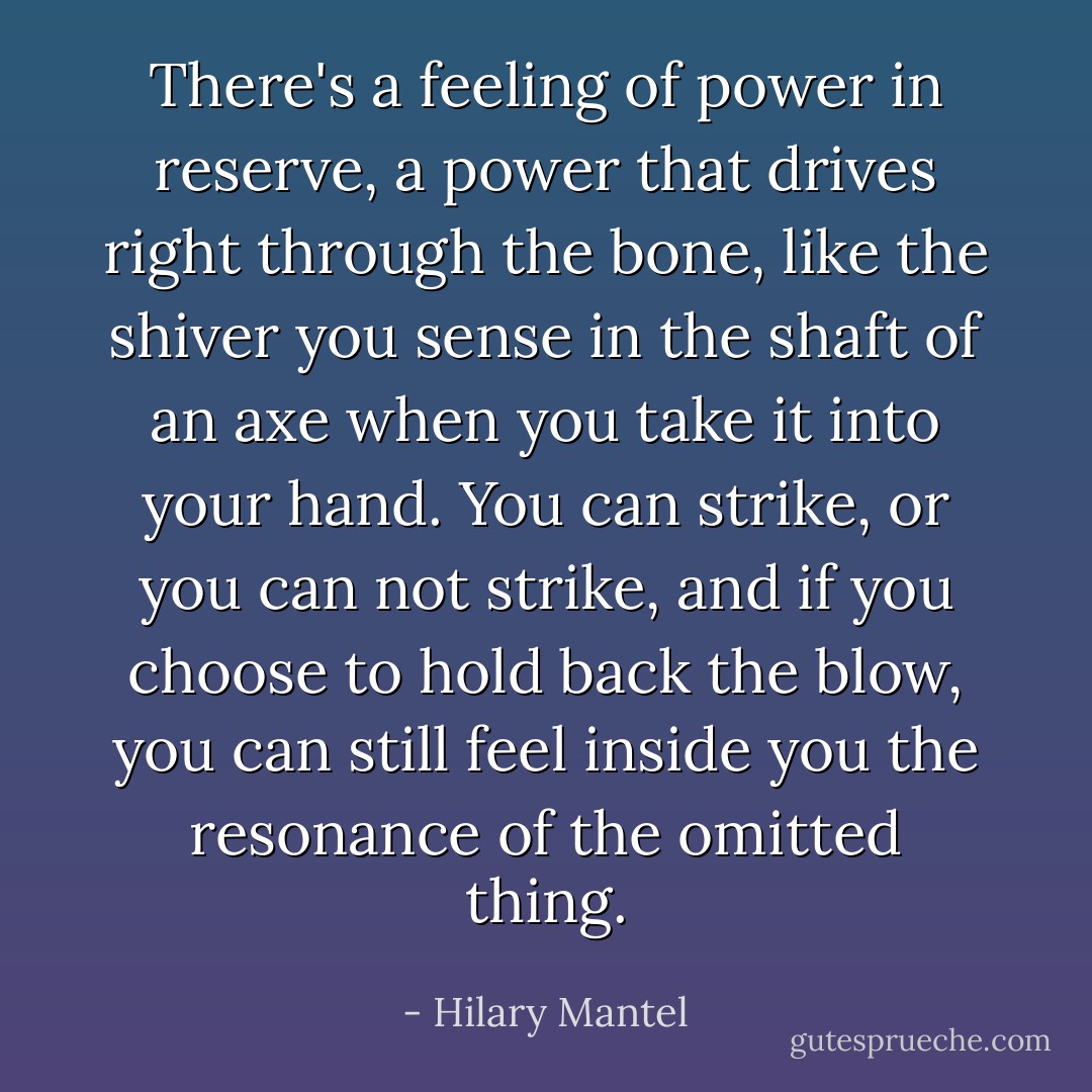 There's a feeling of power in reserve, a power that drives right through the bone, like the shiver you sense in the shaft of an axe when you take it into your hand. You can strike, or you can not strike, and if you choose to hold back the blow, you can still feel inside you the resonance of the omitted thing. - Hilary Mantel