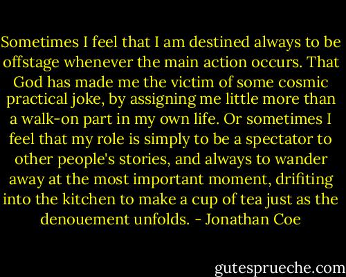 Sometimes I feel that I am destined always to be offstage whenever the main action occurs. That God has made me the victim of some cosmic practical joke, by assigning me little more than a walk-on part in my own life. Or sometimes I feel that my role is simply to be a spectator to other people's stories, and always to wander away at the most important moment, drifiting into the kitchen to make a cup of tea just as the denouement unfolds. - Jonathan Coe