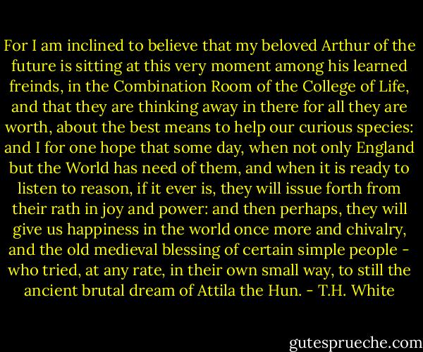 For I am inclined to believe that my beloved Arthur of the future is sitting at this very moment among his learned freinds, in the Combination Room of the College of Life, and that they are thinking away in there for all they are worth, about the best means to help our curious species: and I for one hope that some day, when not only England but the World has need of them, and when it is ready to listen to reason, if it ever is, they will issue forth from their rath in joy and power: and then perhaps, they will give us happiness in the world once more and chivalry, and the old medieval blessing of certain simple people - who tried, at any rate, in their own small way, to still the ancient brutal dream of Attila the Hun. - T.H. White
