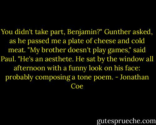 You didn't take part, Benjamin?" Gunther asked, as he passed me a plate of cheese and cold meat.<br />"My brother doesn't play games," said Paul. "He's an aesthete. He sat by the window all afternoon with a funny look on his face: probably composing a tone poem. - Jonathan Coe