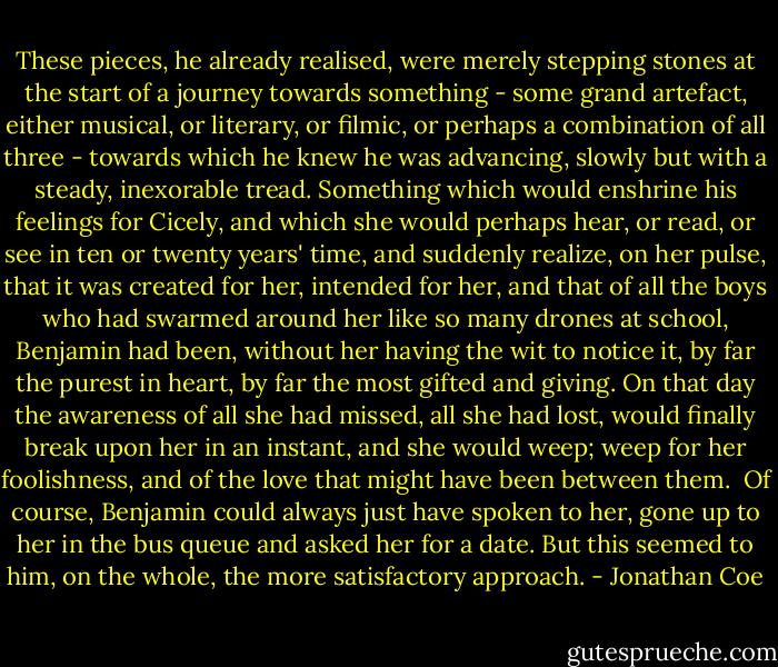 These pieces, he already realised, were merely stepping stones at the start of a journey towards something - some grand artefact, either musical, or literary, or filmic, or perhaps a combination of all three - towards which he knew he was advancing, slowly but with a steady, inexorable tread. Something which would enshrine his feelings for Cicely, and which she would perhaps hear, or read, or see in ten or twenty years' time, and suddenly realize, on her pulse, that it was created for her, intended for her, and that of all the boys who had swarmed around her like so many drones at school, Benjamin had been, without her having the wit to notice it, by far the purest in heart, by far the most gifted and giving. On that day the awareness of all she had missed, all she had lost, would finally break upon her in an instant, and she would weep; weep for her foolishness, and of the love that might have been between them.<br /><br />Of course, Benjamin could always just have spoken to her, gone up to her in the bus queue and asked her for a date. But this seemed to him, on the whole, the more satisfactory approach. - Jonathan Coe