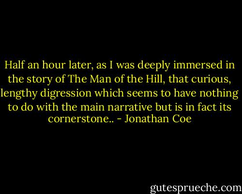 Half an hour later, as I was deeply immersed in the story of The Man of the Hill, that curious, lengthy digression which seems to have nothing to do with the main narrative but is in fact its cornerstone.. - Jonathan Coe