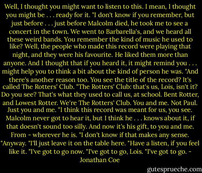 Well, I thought you might want to listen to this. I mean, I thought you might be . . . ready for it.<br />"I don't know if you remember, but just before . . . just before Malcolm died, he took me to see a concert in the town. We went to Barbarella's, and we heard all these weird bands. You remember the kind of music he used to like? Well, the people who made this record were playing that night, and they were his favourite. He liked them more than anyone. And I thought that if you heard it, it might remind you . . . might help you to think a bit about the kind of person he was.<br />"And there's another reason too. You see the title of the record? It's called The Rotters' Club.<br />"The Rotters' Club: that's us, Lois, isn't it? Do you see? That's what they used to call us, at school. Bent Rotter, and Lowest Rotter. We're The Rotters' Club. You and me. Not Paul. Just you and me.<br />"I think this record was meant for us, you see. Malcolm never got to hear it, but I think he . . . knows about it, if that doesn't sound too silly. And now it's his gift, to you and me. From - wherever he is.<br />"I don't know if that makes any sense.<br />"Anyway.<br />"I'll just leave it on the table here.<br />"Have a listen, if you feel like it.<br />"I've got to go now.<br />"I've got to go, Lois.<br />"I've got to go. - Jonathan Coe