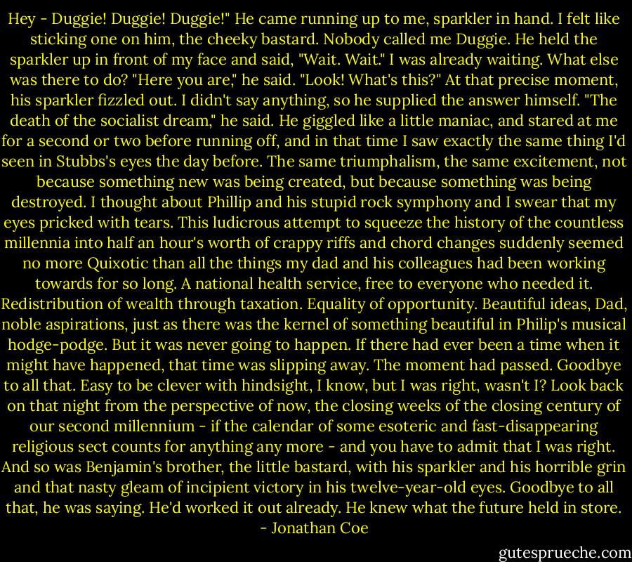 Hey - Duggie! Duggie! Duggie!" He came running up to me, sparkler in hand. I felt like sticking one on him, the cheeky bastard. Nobody called me Duggie.<br />He held the sparkler up in front of my face and said, "Wait. Wait."<br />I was already waiting. What else was there to do?<br />"Here you are," he said. "Look! What's this?"<br />At that precise moment, his sparkler fizzled out. I didn't say anything, so he supplied the answer himself. "The death of the socialist dream," he said.<br />He giggled like a little maniac, and stared at me for a second or two before running off, and in that time I saw exactly the same thing I'd seen in Stubbs's eyes the day before. The same triumphalism, the same excitement, not because something new was being created, but because something was being destroyed. I thought about Phillip and his stupid rock symphony and I swear that my eyes pricked with tears. This ludicrous attempt to squeeze the history of the countless millennia into half an hour's worth of crappy riffs and chord changes suddenly seemed no more Quixotic than all the things my dad and his colleagues had been working towards for so long. A national health service, free to everyone who needed it. Redistribution of wealth through taxation. Equality of opportunity. Beautiful ideas, Dad, noble aspirations, just as there was the kernel of something beautiful in Philip's musical hodge-podge. But it was never going to happen. If there had ever been a time when it might have happened, that time was slipping away. The moment had passed. Goodbye to all that.<br />Easy to be clever with hindsight, I know, but I was right, wasn't I? Look back on that night from the perspective of now, the closing weeks of the closing century of our second millennium - if the calendar of some esoteric and fast-disappearing religious sect counts for anything any more - and you have to admit that I was right. And so was Benjamin's brother, the little bastard, with his sparkler and his horrible grin and that nasty gleam of incipient victory in his twelve-year-old eyes. Goodbye to all that, he was saying. He'd worked it out already. He knew what the future held in store. - Jonathan Coe