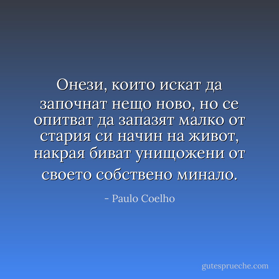 Онези, които искат да започнат нещо ново, но се опитват да запазят малко от стария си начин на живот, накрая биват унищожени от своето собствено минало. - Paulo Coelho