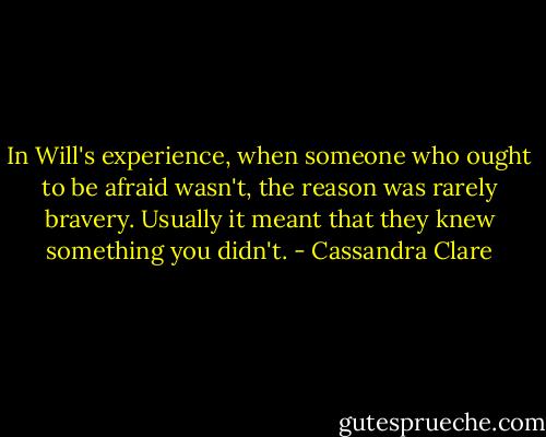 In Will's experience, when someone who ought to be afraid wasn't, the reason was rarely bravery. Usually it meant that they knew something you didn't. - Cassandra Clare