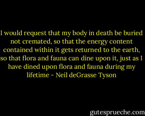 I would request that my body in death be buried not cremated, so that the energy content contained within it gets returned to the earth, so that flora and fauna can dine upon it, just as I have dined upon flora and fauna during my lifetime - Neil deGrasse Tyson