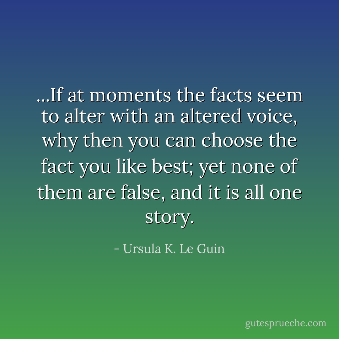 ...If at moments the facts seem to alter with an altered voice, why then you can choose the fact you like best; yet none of them are false, and it is all one story. - Ursula K. Le Guin