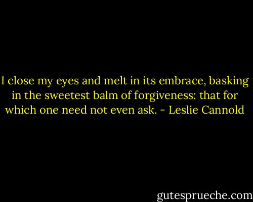 I close my eyes and melt in its embrace, basking in the sweetest balm of forgiveness: that for which one need not even ask. - Leslie Cannold