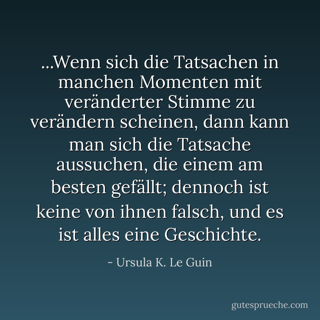 ...Wenn sich die Tatsachen in manchen Momenten mit veränderter Stimme zu verändern scheinen, dann kann man sich die Tatsache aussuchen, die einem am besten gefällt; dennoch ist keine von ihnen falsch, und es ist alles eine Geschichte. - Ursula K. Le Guin<
