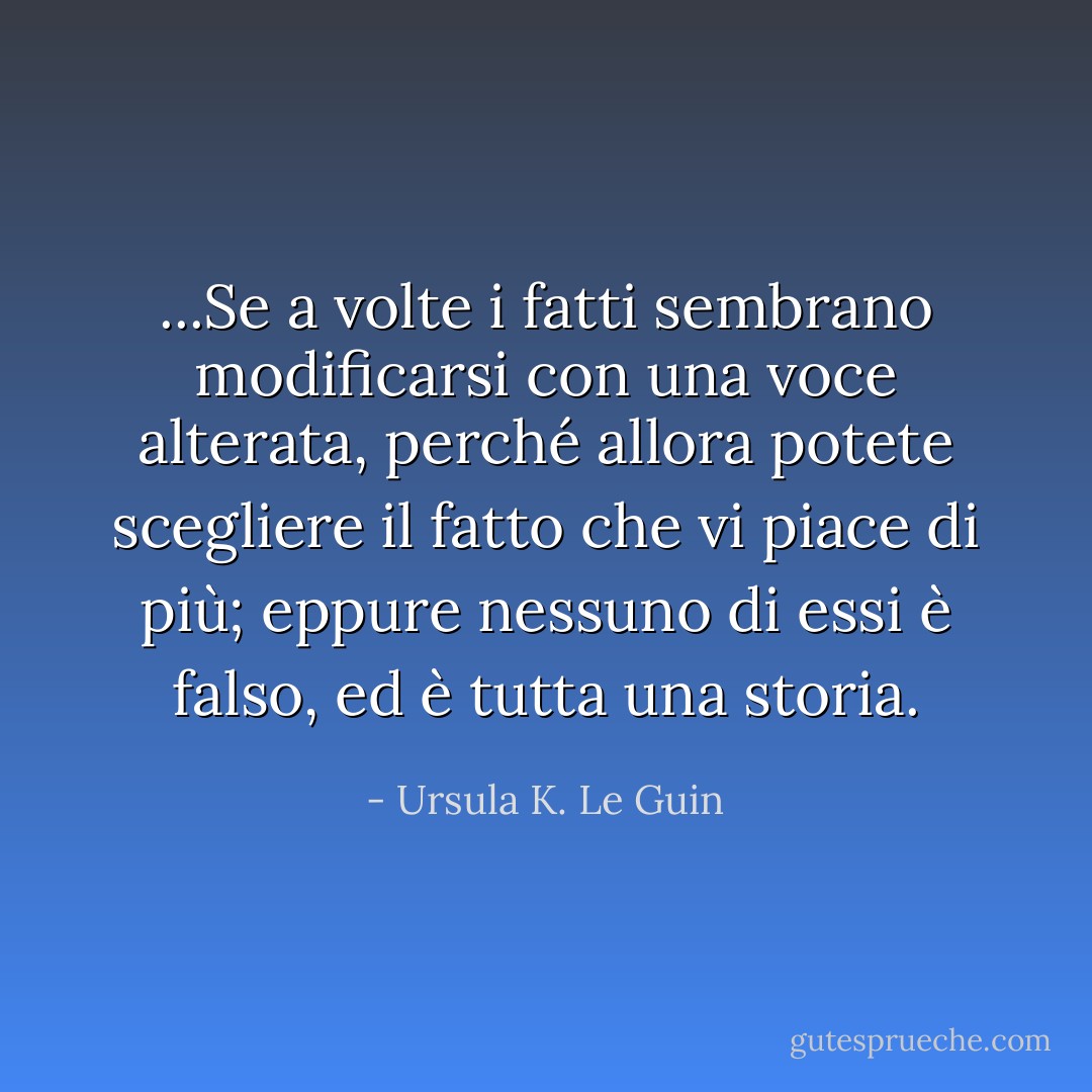 ...Se a volte i fatti sembrano modificarsi con una voce alterata, perché allora potete scegliere il fatto che vi piace di più; eppure nessuno di essi è falso, ed è tutta una storia. - Ursula K. Le Guin