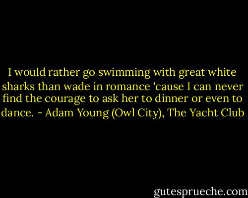 I would rather go swimming with great white sharks than wade in romance 'cause I can never find the courage to ask her to dinner or even to dance. - Adam Young (Owl City), The Yacht Club