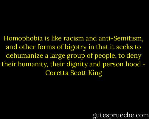 Homophobia is like racism and anti-Semitism, and other forms of bigotry in that it seeks to dehumanize a large group of people, to deny their humanity, their dignity and person hood - Coretta Scott King