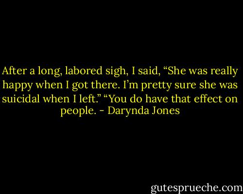 After a long, labored sigh, I said, “She was really happy when I got there. I’m pretty sure she was suicidal when I left.”<br />“You do have that effect on people. - Darynda Jones